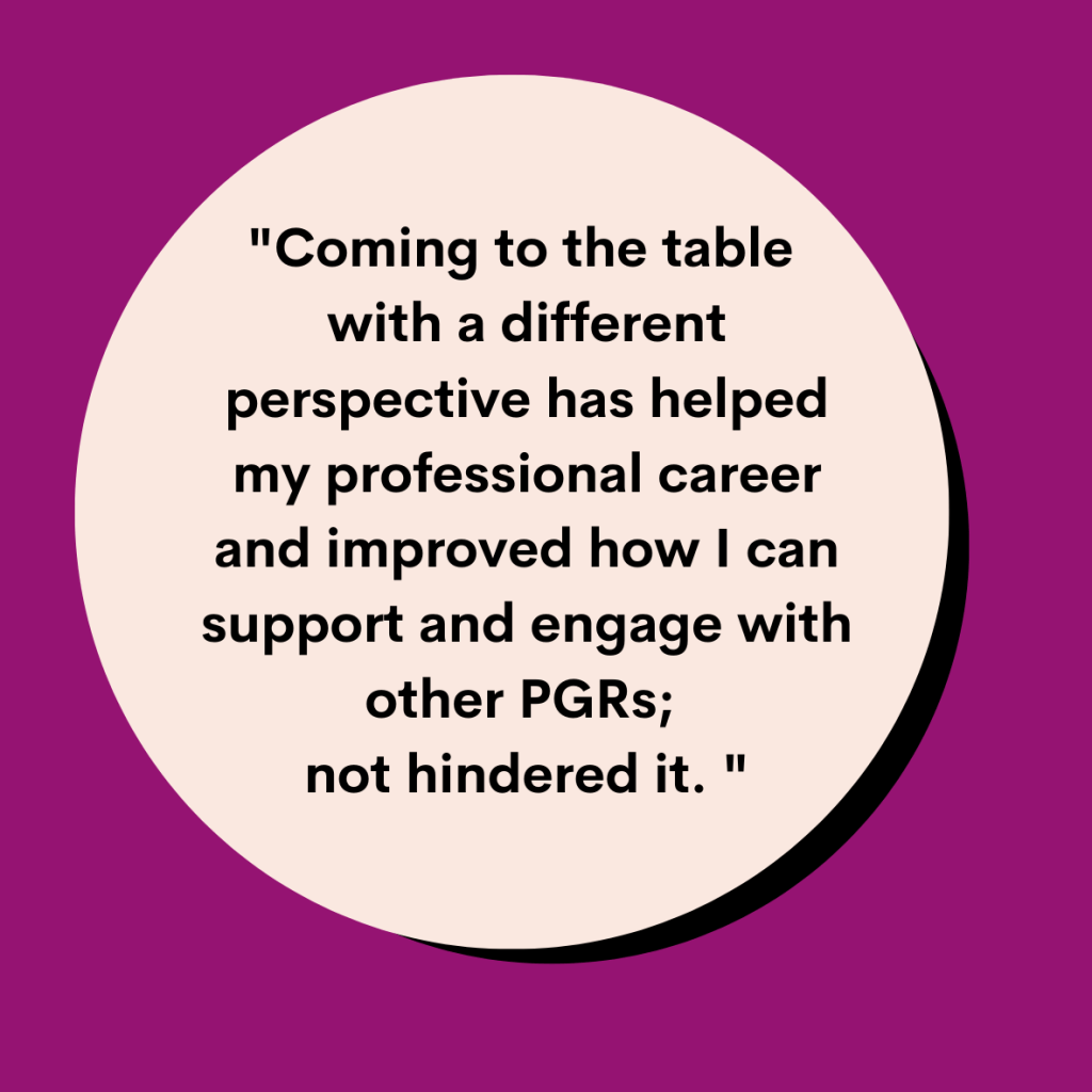 quoted text graphic reading: Coming to the table with a different perspective has helped my professional career and improved how I can support and engage with other PGRs; not hindered it. 