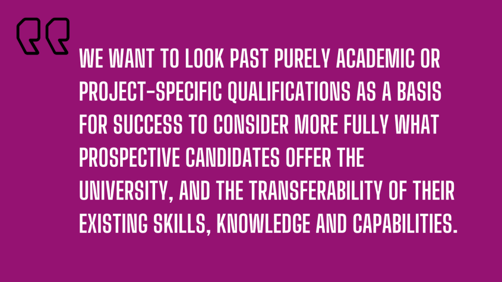 we want to look past purely academic or project-specific qualifications as a basis for success to consider more fully what prospective candidates offer the university, and the transferability of their existing skills, knowledge and capabilities. 