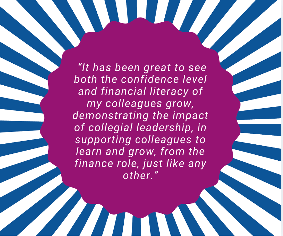graphic of quoted text reading: It has been great to see both the confidence level and financial literacy of my colleagues grow, demonstrating the impact of collegial leadership, in supporting colleagues to learn and grow, from the finance role, just like any other.