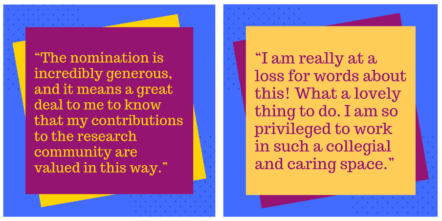 a graphic of two reactions to being nominated (1) “I am really at a loss for words about this! What a lovely thing to do. I am so privileged to work in such a collegial and caring space.” (2) “The nomination is incredibly generous, and it means a great deal to me to know that my contributions to the research community are valued in this way.”
